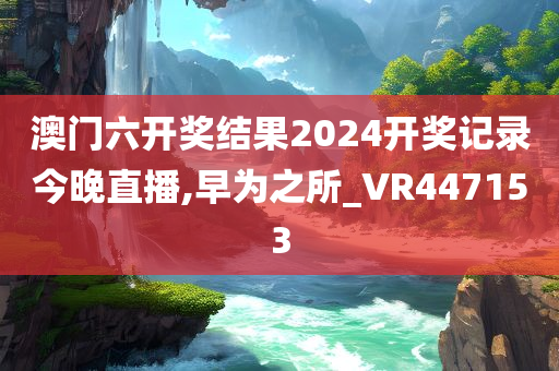澳门六开奖结果2024开奖记录今晚直播,早为之所_VR447153
