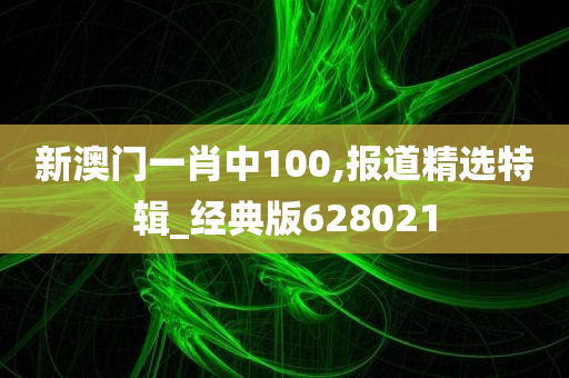 新澳门一肖中100,报道精选特辑_经典版628021