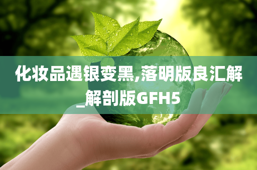 化妆品遇银变黑,落明版良汇解_解剖版GFH5