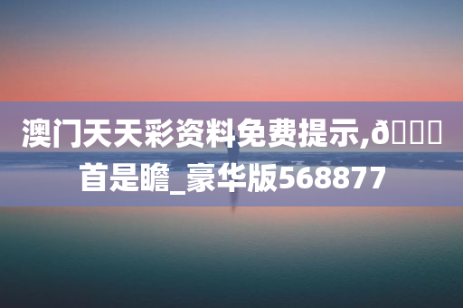 澳门天天彩资料免费提示,??首是瞻_豪华版568877