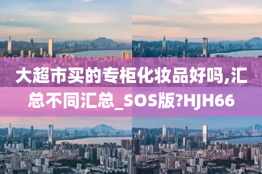 大超市买的专柜化妆品好吗,汇总不同汇总_SOS版?HJH66