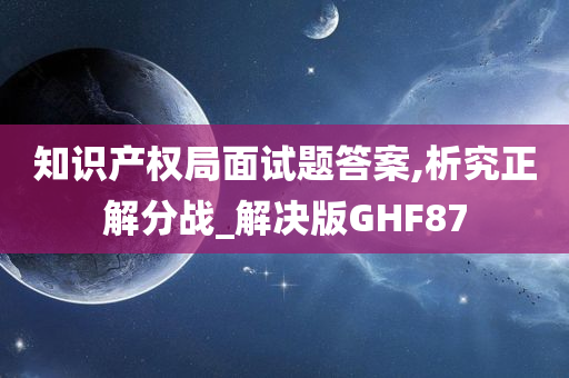 知识产权局面试题答案,析究正解分战_解决版GHF87