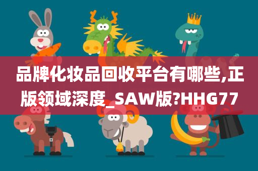 品牌化妆品回收平台有哪些,正版领域深度_SAW版?HHG77
