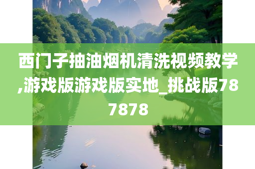 西门子抽油烟机清洗视频教学,游戏版游戏版实地_挑战版787878