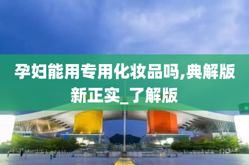 孕妇能用专用化妆品吗,典解版新正实_了解版