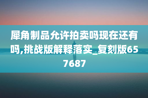 犀角制品允许拍卖吗现在还有吗,挑战版解释落实_复刻版657687