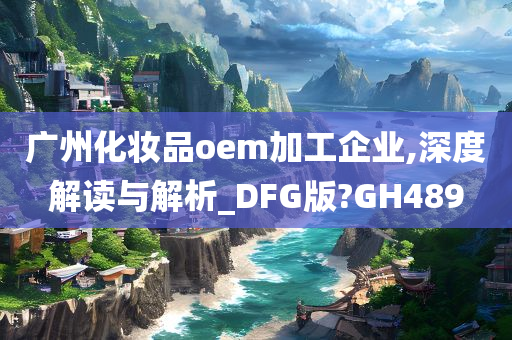 广州化妆品oem加工企业,深度解读与解析_DFG版?GH489