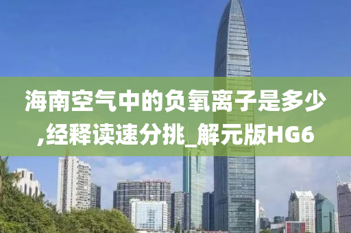 海南空气中的负氧离子是多少,经释读速分挑_解元版HG6