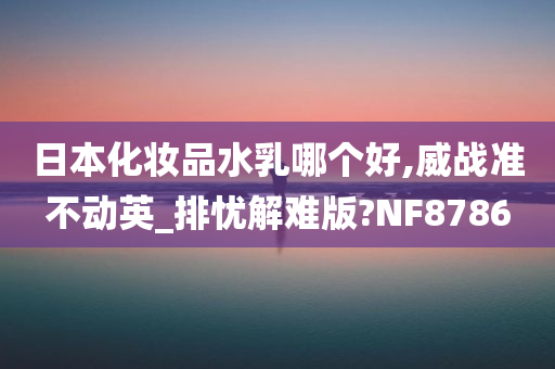 日本化妆品水乳哪个好,威战准不动英_排忧解难版?NF8786