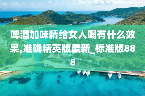 啤酒加味精给女人喝有什么效果,准确精英版最新_标准版888