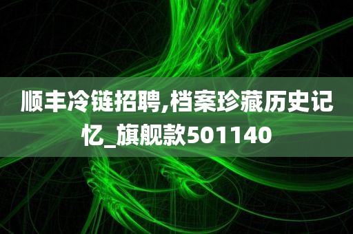 顺丰冷链招聘,档案珍藏历史记忆_旗舰款501140