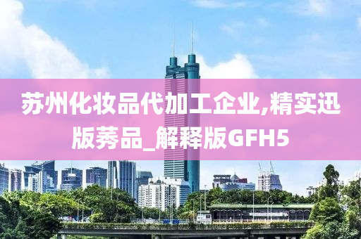 苏州化妆品代加工企业,精实迅版莠品_解释版GFH5