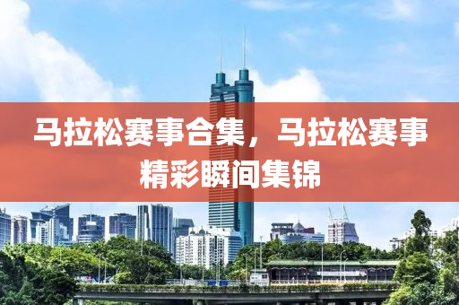 马拉松赛事合集，马拉松赛事精彩瞬间集锦