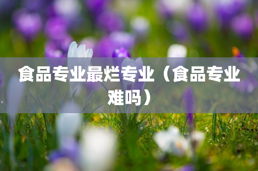 食品专业最烂专业（食品专业难吗）