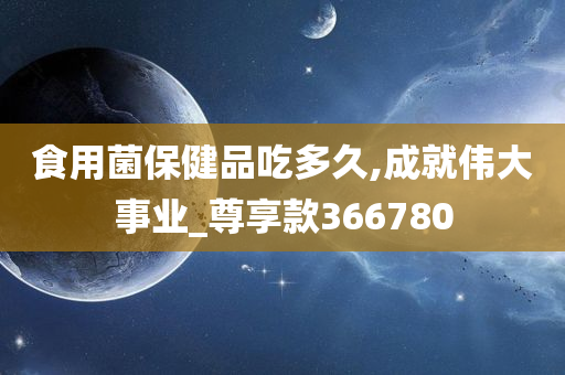 食用菌保健品吃多久,成就伟大事业_尊享款366780