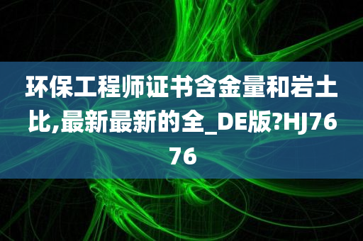 环保工程师证书含金量和岩土比,最新最新的全_DE版?HJ7676