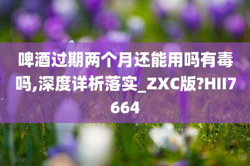 啤酒过期两个月还能用吗有毒吗,深度详析落实_ZXC版?HII7664