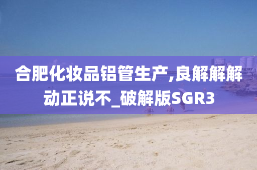 合肥化妆品铝管生产,良解解解动正说不_破解版SGR3