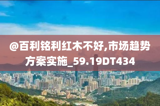 @百利铭利红木不好,市场趋势方案实施_59.19DT434