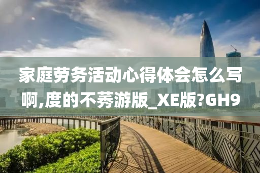 家庭劳务活动心得体会怎么写啊,度的不莠游版_XE版?GH9