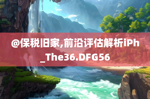 @保税旧家,前沿评估解析iPh_The36.DFG56