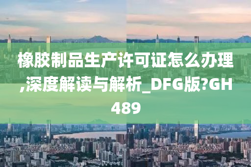 橡胶制品生产许可证怎么办理,深度解读与解析_DFG版?GH489