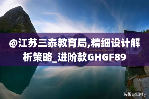 @江苏三泰教育局,精细设计解析策略_进阶款GHGF89