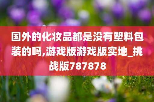 国外的化妆品都是没有塑料包装的吗,游戏版游戏版实地_挑战版787878