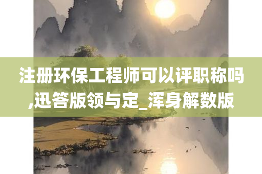 注册环保工程师可以评职称吗,迅答版领与定_浑身解数版