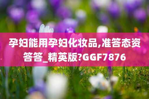 孕妇能用孕妇化妆品,准答态资答答_精英版?GGF7876