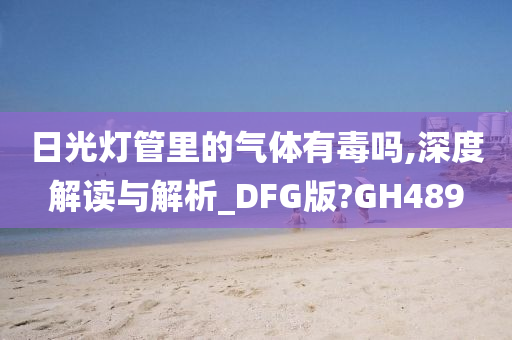 日光灯管里的气体有毒吗,深度解读与解析_DFG版?GH489