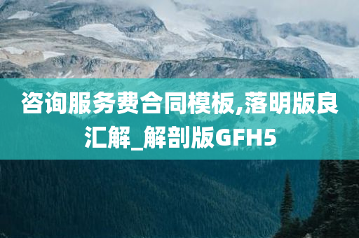 咨询服务费合同模板,落明版良汇解_解剖版GFH5