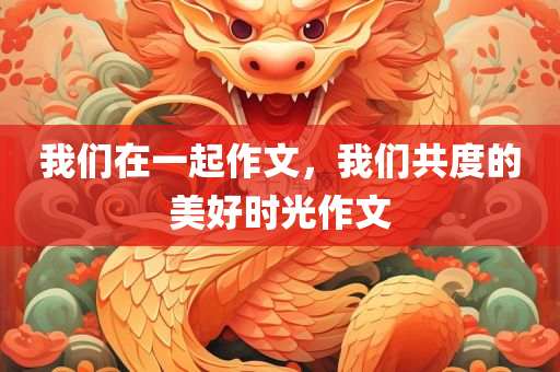 我们在一起作文，我们共度的美好时光作文