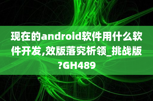 现在的android软件用什么软件开发,效版落究析领_挑战版?GH489