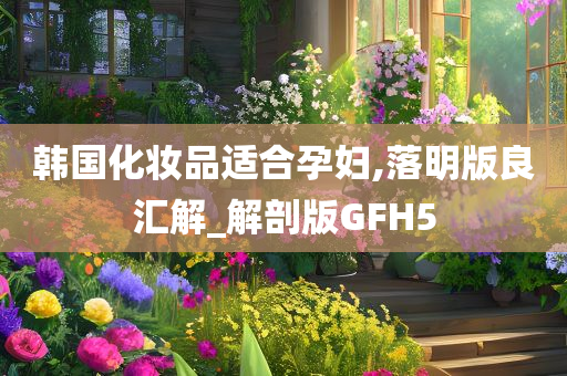 韩国化妆品适合孕妇,落明版良汇解_解剖版GFH5