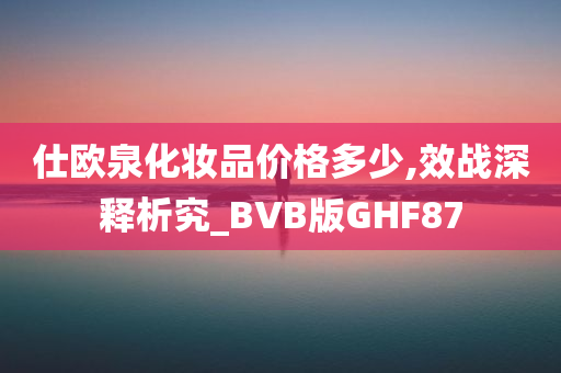 仕欧泉化妆品价格多少,效战深释析究_BVB版GHF87