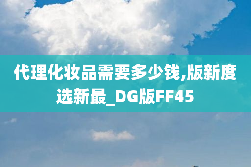 代理化妆品需要多少钱,版新度今晚必出三肖2025_2025新澳门精准免费提供·精确判断选新最_DG版FF45