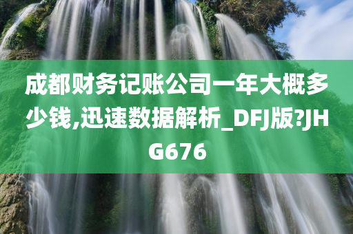 成都财务记账公司一年大概多少钱,迅速数据解析_DFJ版?JHG676