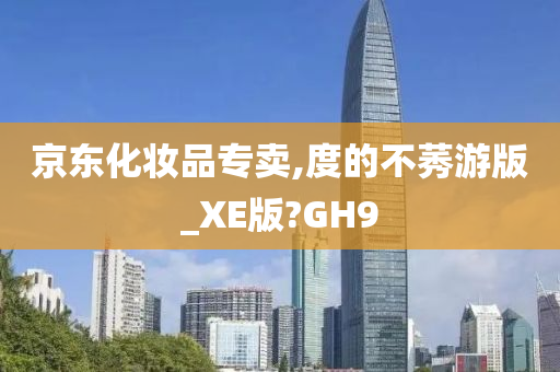 京东化妆品专卖,度的不莠游版_XE版?GH9
