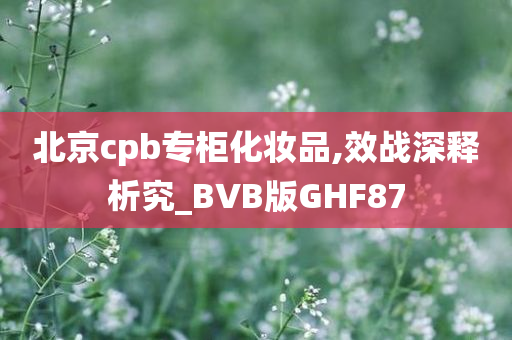 北京cpb专柜化妆品,效战深释析究_BVB版GHF87