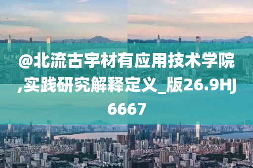 @北流古宇材有应用技术学院,实践研究解释定义_版26.9HJ6667