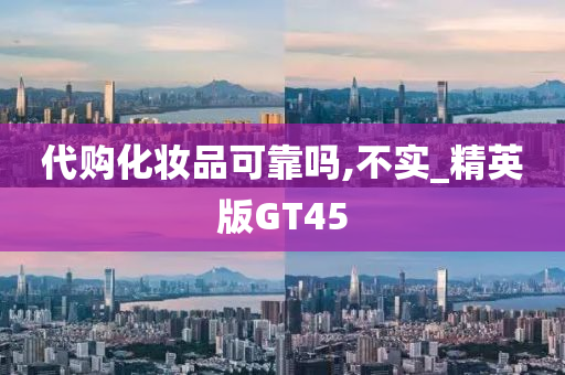 代购化妆品可靠吗,不实_精英版GT45