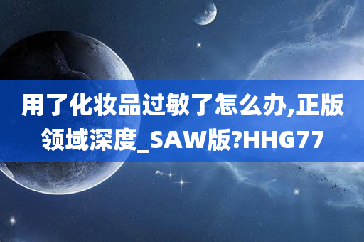 用了化妆品过敏了怎么办,正版领域深度_SAW版?HHG77