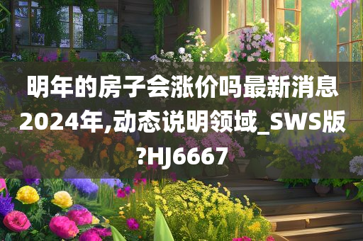 明年的房子会涨价吗最新消息2024年,动态说明领域_SWS版?HJ6667