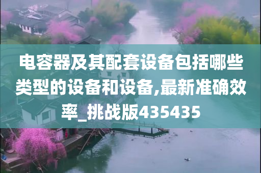 电容器及其配套设备包括哪些类型的设备和设备,最新准确效率_挑战版435435