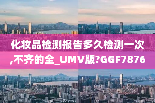 化妆品检测报告多久检测一次,不齐的全_UMV版?GGF7876