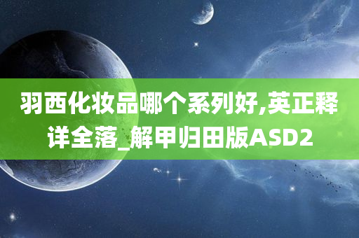 羽西化妆品哪个系列好,英正释详全落_解甲归田版ASD2