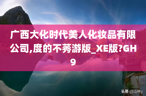 广西大化时代美人化妆品有限公司,度的不莠游版今晚必出三肖2025_2025新澳门精准免费提供·精确判断_XE版?GH9