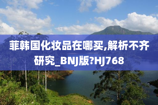 菲韩国化妆品在哪买,解析不齐研究_BNJ版?HJ768
