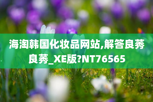 海淘韩国化妆品网站,解答良莠良莠_XE版?NT76565今晚必出三肖2025_2025新澳门精准免费提供·精确判断